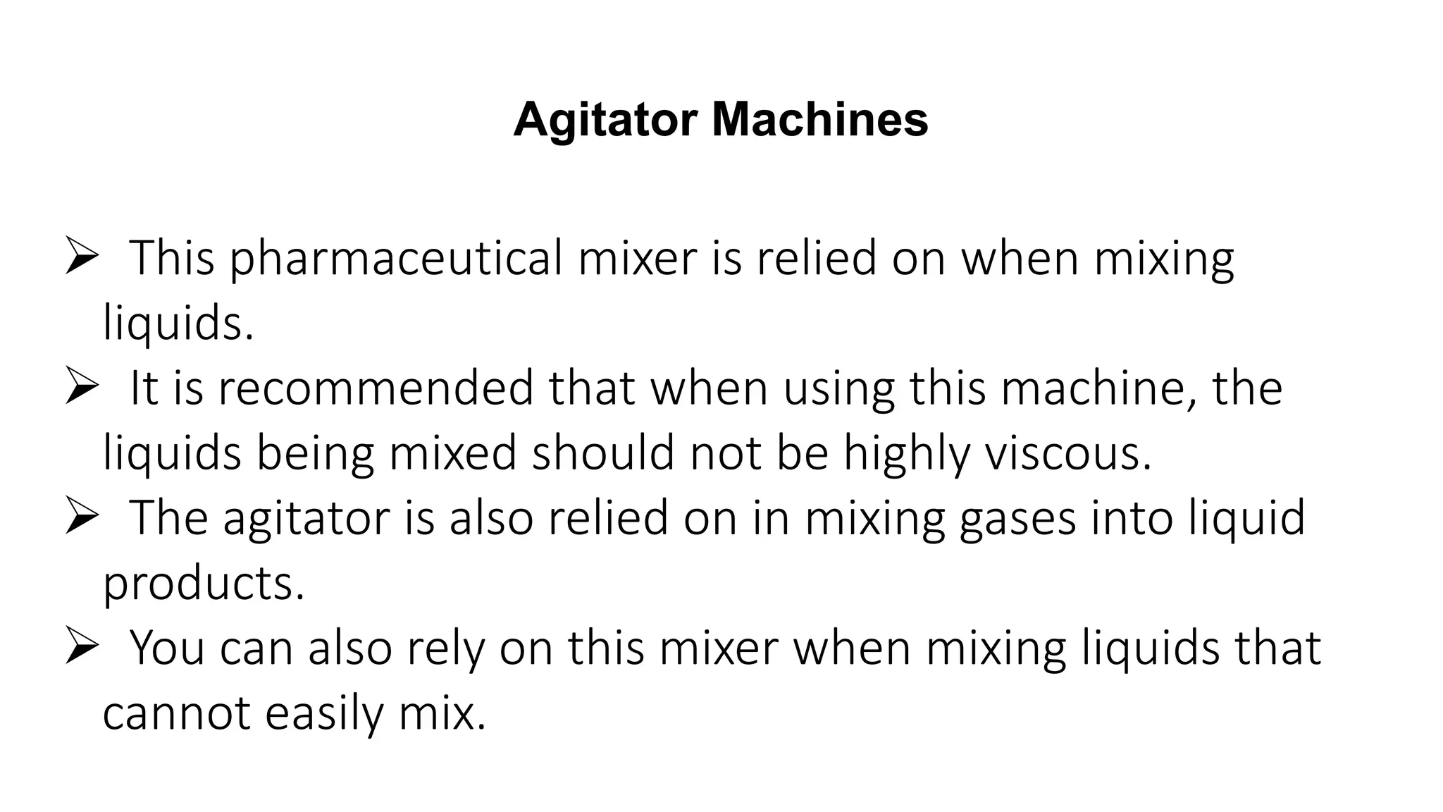 Agitator Machines
 This pharmaceutical mixer is relied on when mixing
liquids.
 It is recommended that when using this machine, the
liquids being mixed should not be highly viscous.
 The agitator is also relied on in mixing gases into liquid
products.
 You can also rely on this mixer when mixing liquids that
cannot easily mix.
 