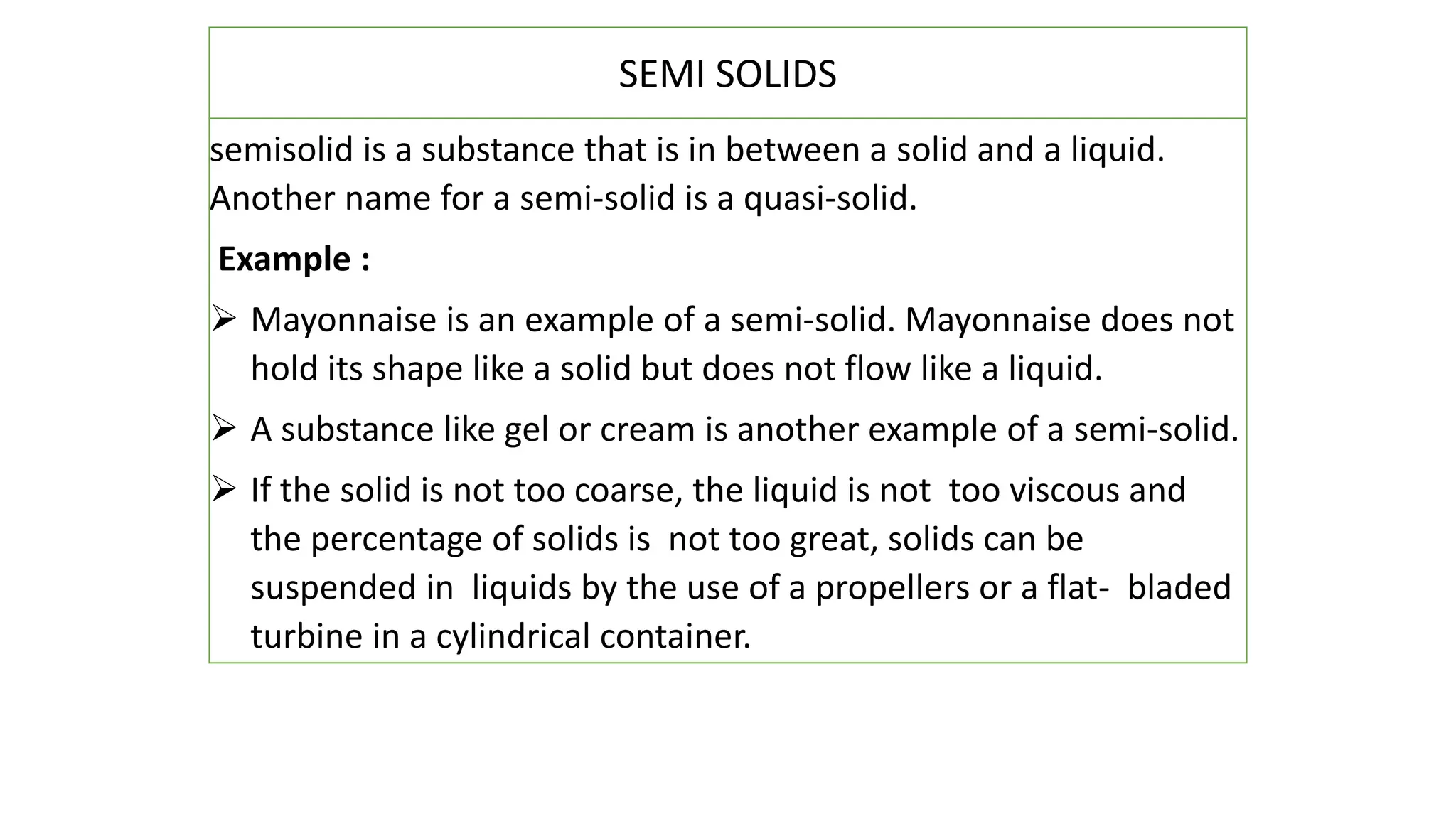 semisolid is a substance that is in between a solid and a liquid.
Another name for a semi-solid is a quasi-solid.
Example :
 Mayonnaise is an example of a semi-solid. Mayonnaise does not
hold its shape like a solid but does not flow like a liquid.
 A substance like gel or cream is another example of a semi-solid.
 If the solid is not too coarse, the liquid is not too viscous and
the percentage of solids is not too great, solids can be
suspended in liquids by the use of a propellers or a flat- bladed
turbine in a cylindrical container.
SEMI SOLIDS
 