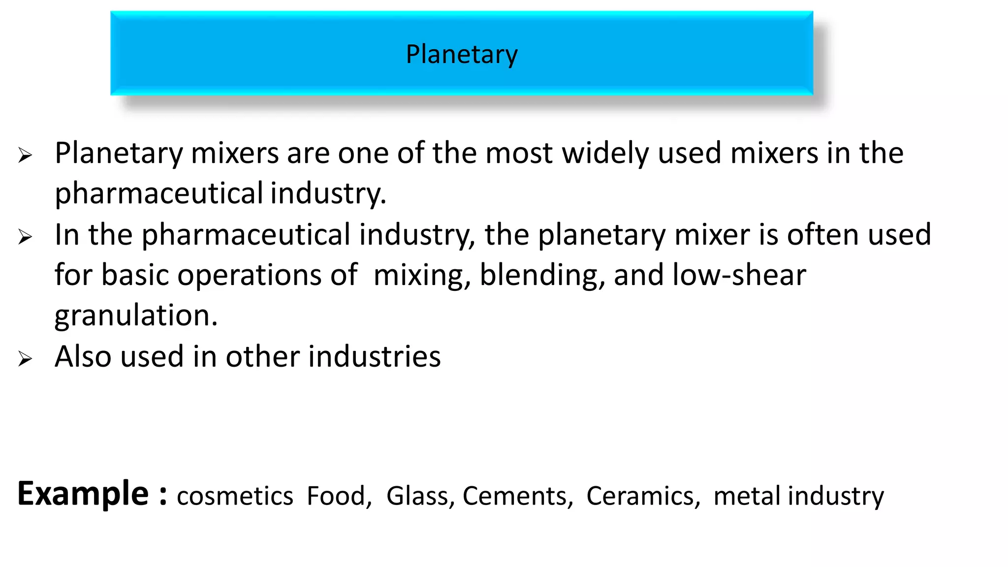  Planetary mixers are one of the most widely used mixers in the
pharmaceutical industry.
 In the pharmaceutical industry, the planetary mixer is often used
for basic operations of mixing, blending, and low-shear
granulation.
 Also used in other industries
Example : cosmetics Food, Glass, Cements, Ceramics, metal industry
Planetary
 
