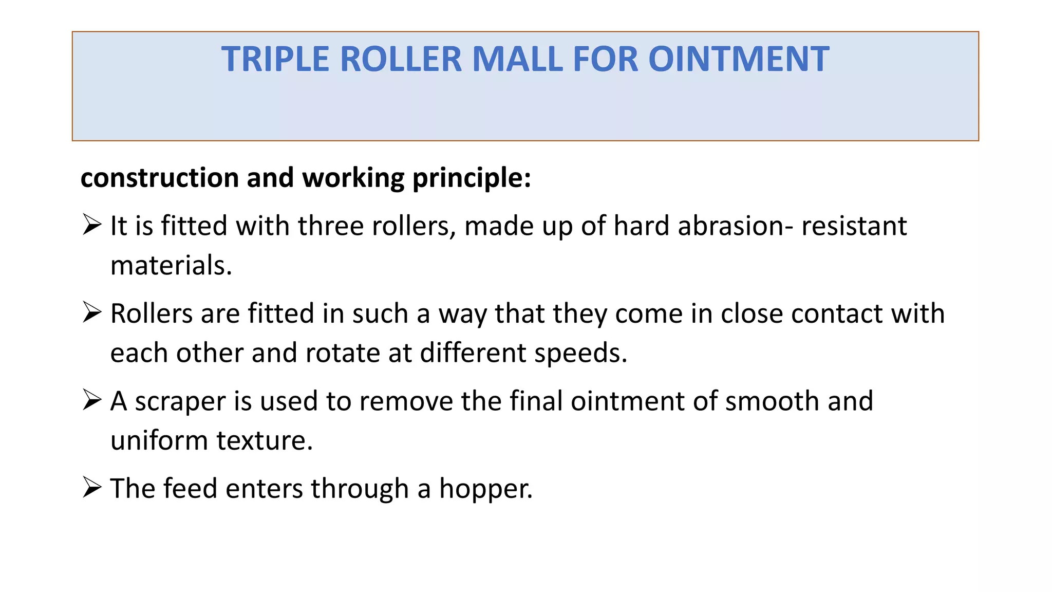 TRIPLE ROLLER MALL FOR OINTMENT
construction and working principle:
 It is fitted with three rollers, made up of hard abrasion- resistant
materials.
 Rollers are fitted in such a way that they come in close contact with
each other and rotate at different speeds.
 A scraper is used to remove the final ointment of smooth and
uniform texture.
 The feed enters through a hopper.
 