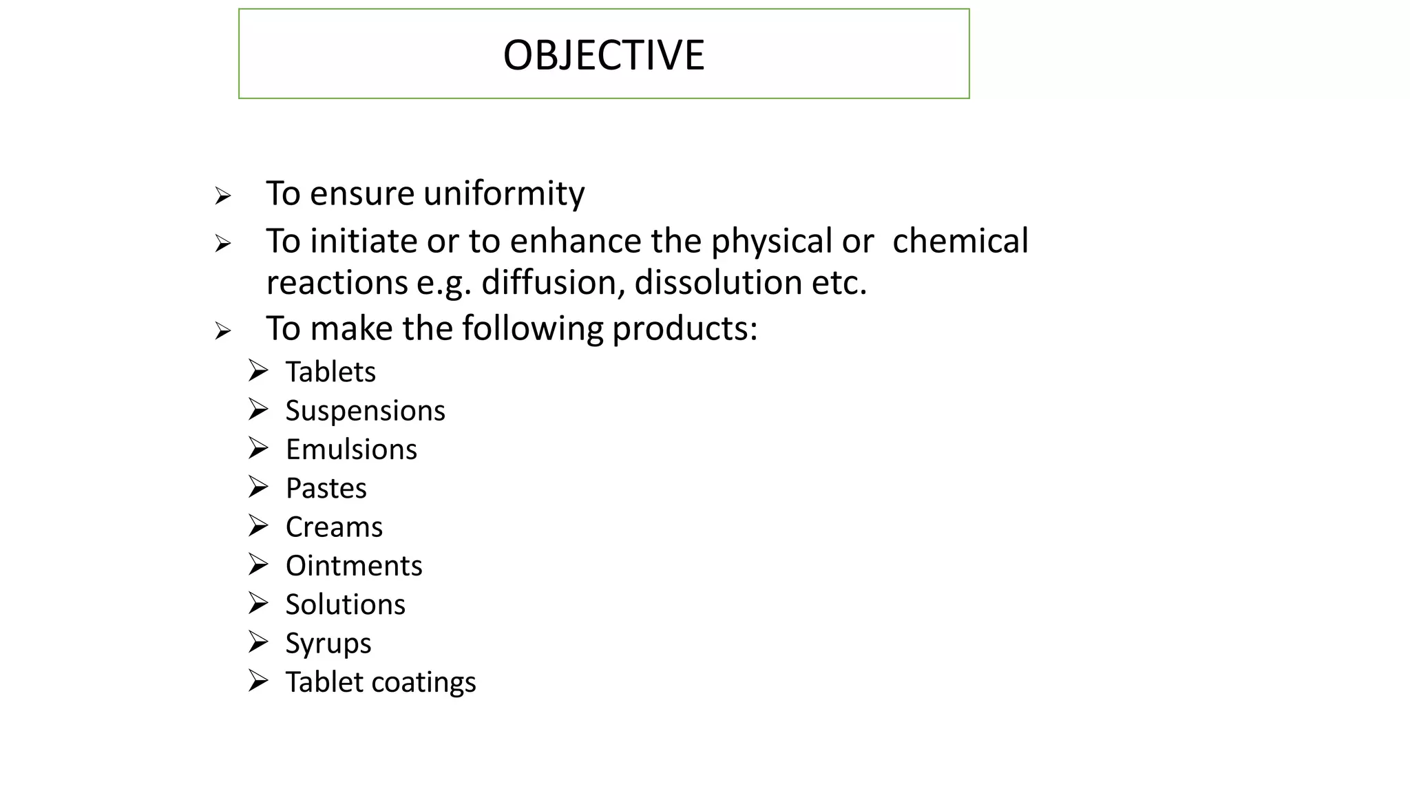  To ensure uniformity
 To initiate or to enhance the physical or chemical
reactions e.g. diffusion, dissolution etc.
 To make the following products:
 Tablets
 Suspensions
 Emulsions
 Pastes
 Creams
 Ointments
 Solutions
 Syrups
 Tablet coatings
OBJECTIVE
 