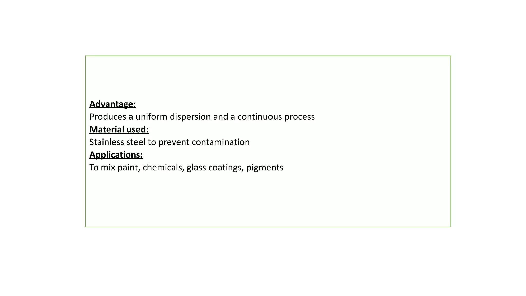 Advantage:
Produces a uniform dispersion and a continuous process
Material used:
Stainless steel to prevent contamination
Applications:
To mix paint, chemicals, glass coatings, pigments
 