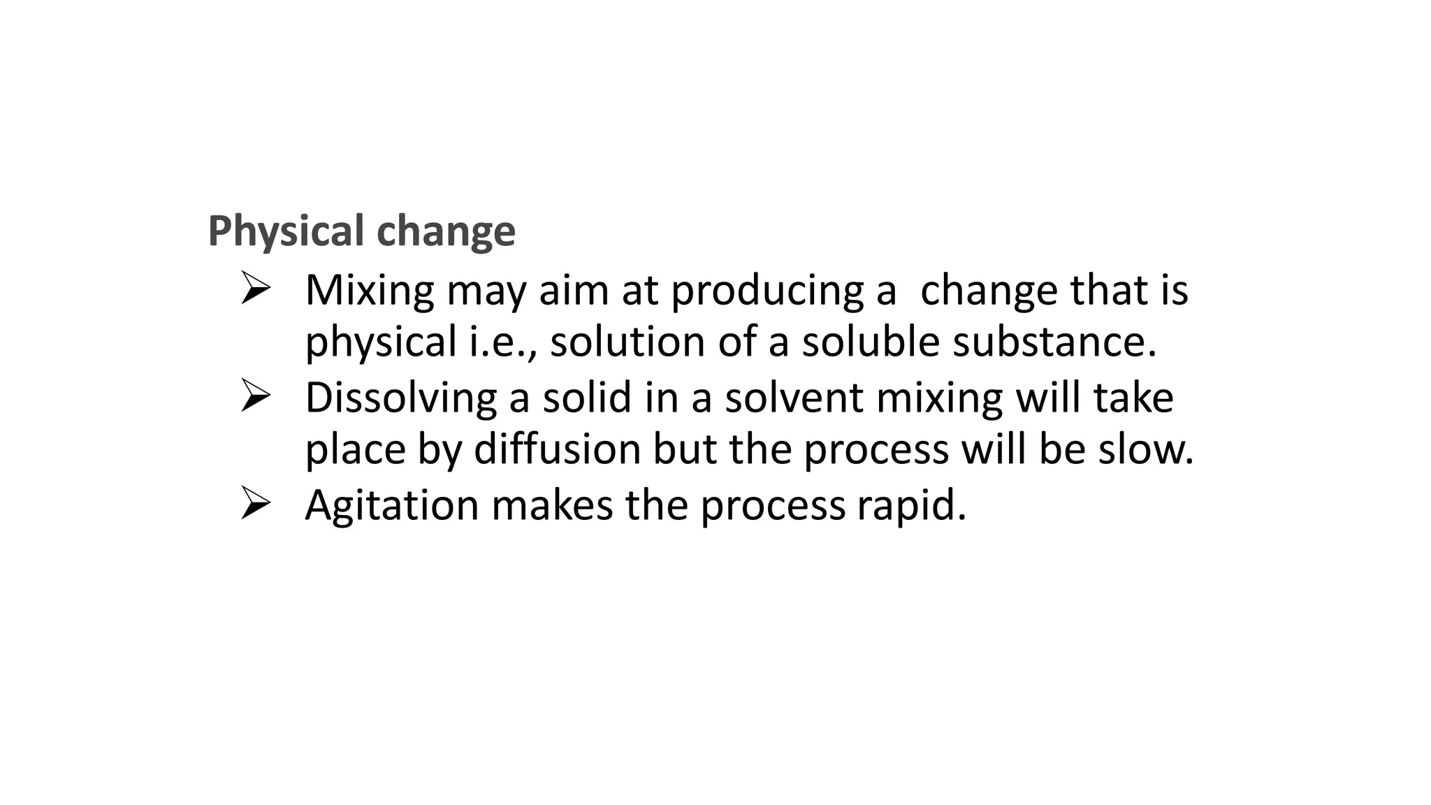 Physical change
 Mixing may aim at producing a change that is
physical i.e., solution of a soluble substance.
 Dissolving a solid in a solvent mixing will take
place by diffusion but the process will be slow.
 Agitation makes the process rapid.
 