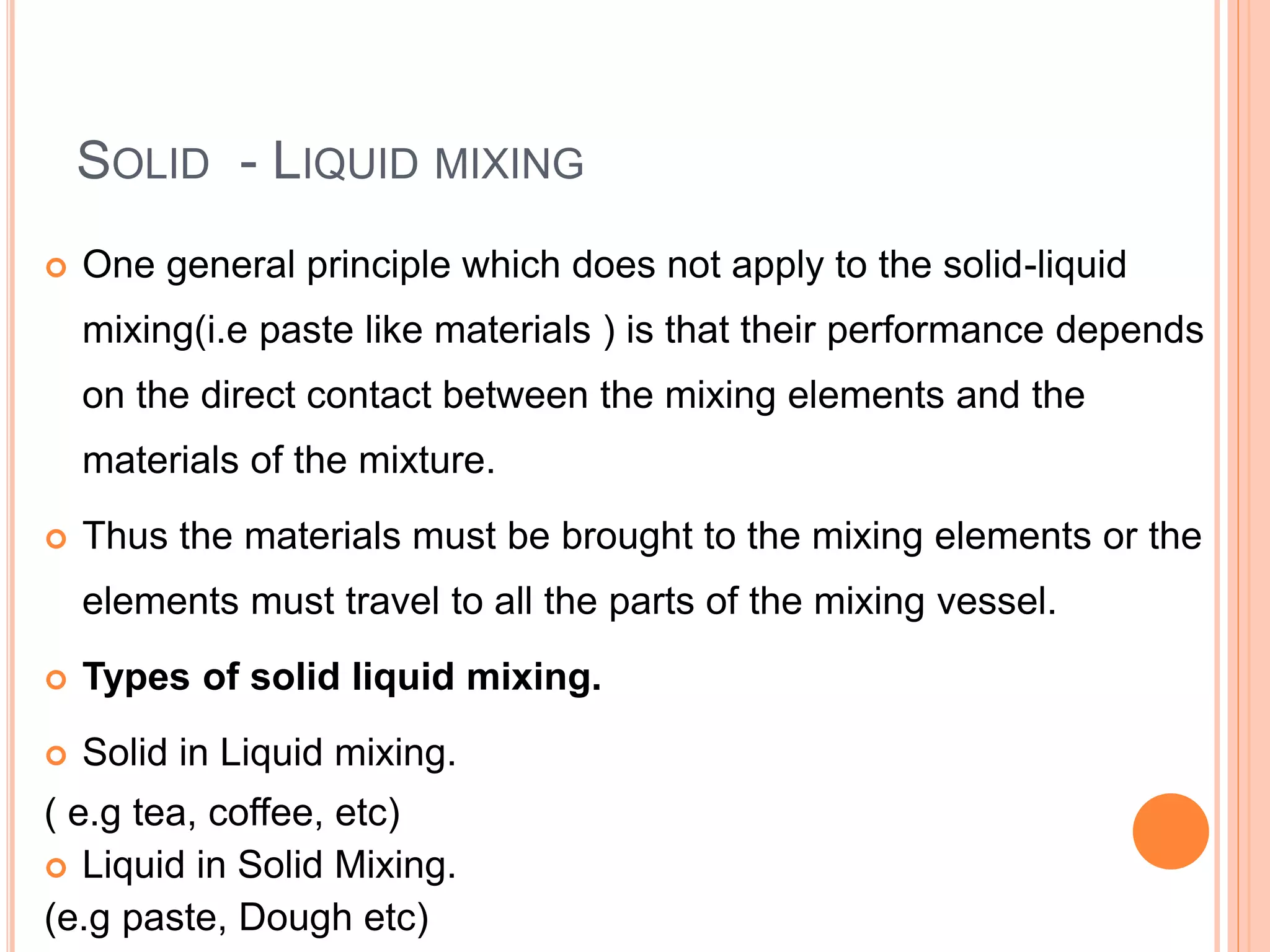SOLID - LIQUID MIXING
 One general principle which does not apply to the solid-liquid
mixing(i.e paste like materials ) is that their performance depends
on the direct contact between the mixing elements and the
materials of the mixture.
 Thus the materials must be brought to the mixing elements or the
elements must travel to all the parts of the mixing vessel.
 Types of solid liquid mixing.
 Solid in Liquid mixing.
( e.g tea, coffee, etc)
 Liquid in Solid Mixing.
(e.g paste, Dough etc)
 
