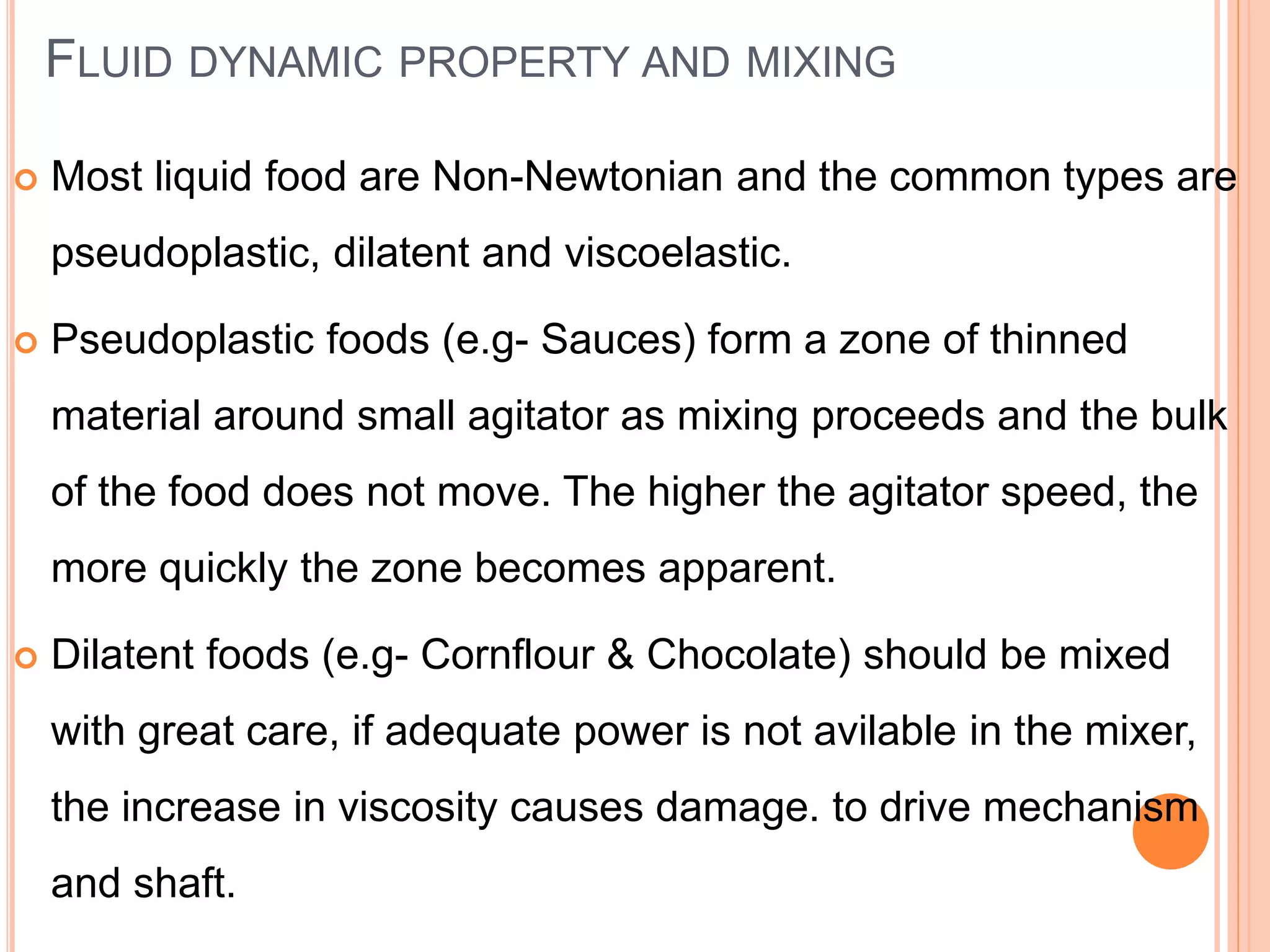 FLUID DYNAMIC PROPERTY AND MIXING
 Most liquid food are Non-Newtonian and the common types are
pseudoplastic, dilatent and viscoelastic.
 Pseudoplastic foods (e.g- Sauces) form a zone of thinned
material around small agitator as mixing proceeds and the bulk
of the food does not move. The higher the agitator speed, the
more quickly the zone becomes apparent.
 Dilatent foods (e.g- Cornflour & Chocolate) should be mixed
with great care, if adequate power is not avilable in the mixer,
the increase in viscosity causes damage. to drive mechanism
and shaft.
 
