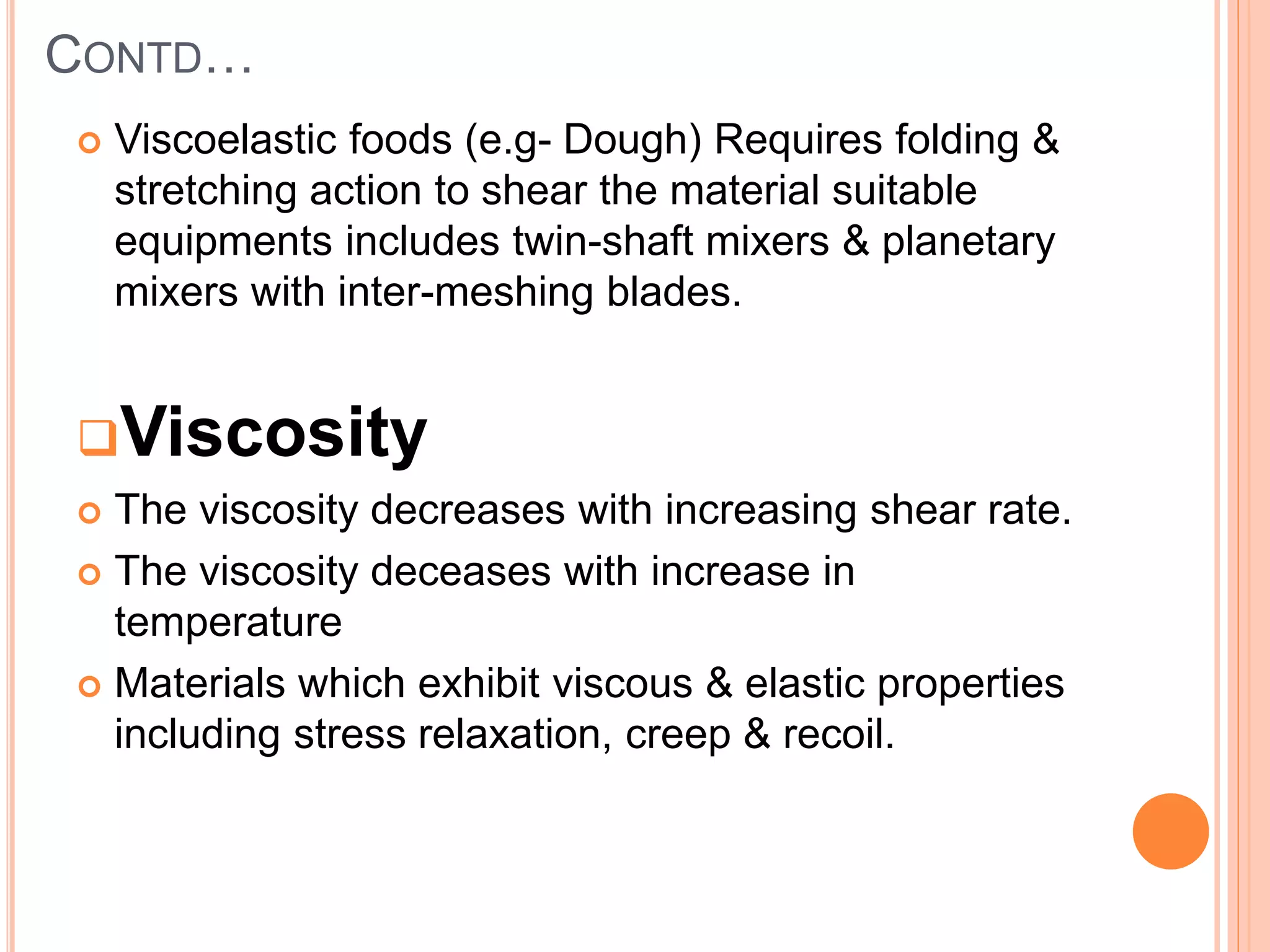 CONTD…
 Viscoelastic foods (e.g- Dough) Requires folding &
stretching action to shear the material suitable
equipments includes twin-shaft mixers & planetary
mixers with inter-meshing blades.
Viscosity
 The viscosity decreases with increasing shear rate.
 The viscosity deceases with increase in
temperature
 Materials which exhibit viscous & elastic properties
including stress relaxation, creep & recoil.
 