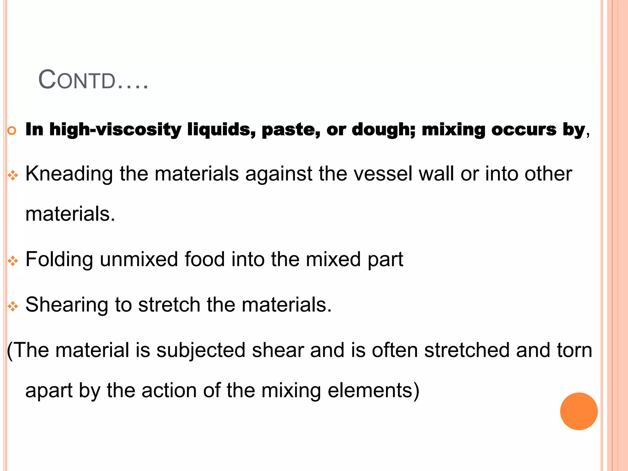 CONTD….
 In high-viscosity liquids, paste, or dough; mixing occurs by,
 Kneading the materials against the vessel wall or into other
materials.
 Folding unmixed food into the mixed part
 Shearing to stretch the materials.
(The material is subjected shear and is often stretched and torn
apart by the action of the mixing elements)
 