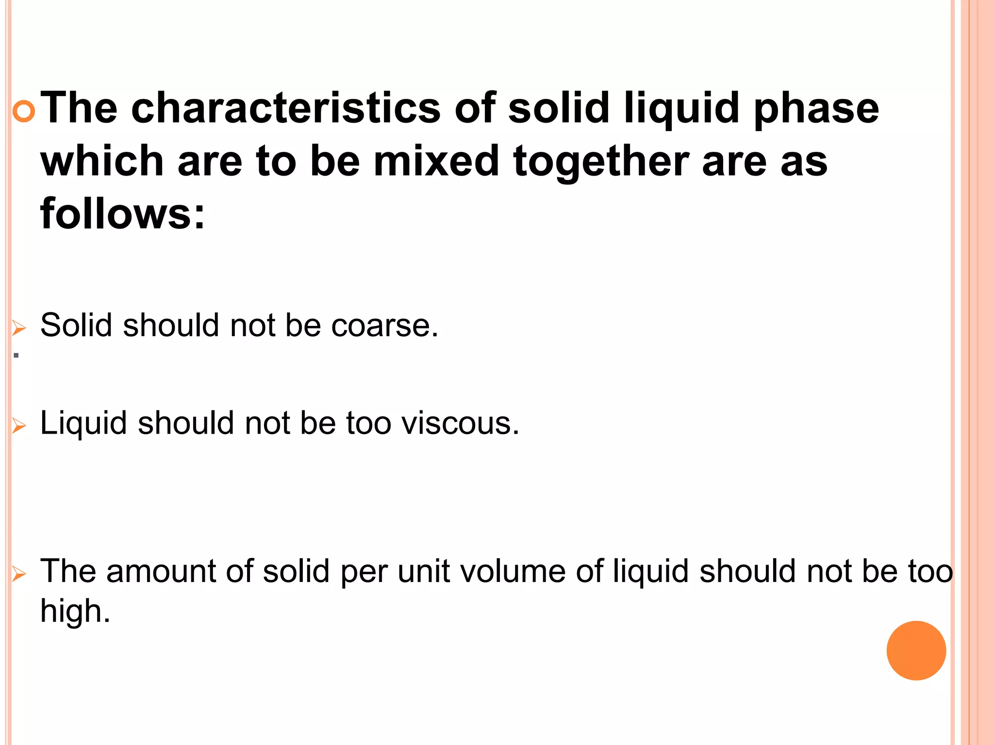 .
The characteristics of solid liquid phase
which are to be mixed together are as
follows:
 Solid should not be coarse.
 Liquid should not be too viscous.
 The amount of solid per unit volume of liquid should not be too
high.
 