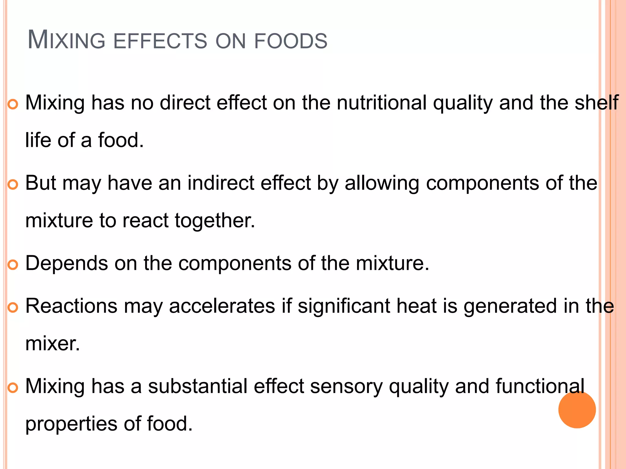 MIXING EFFECTS ON FOODS
 Mixing has no direct effect on the nutritional quality and the shelf
life of a food.
 But may have an indirect effect by allowing components of the
mixture to react together.
 Depends on the components of the mixture.
 Reactions may accelerates if significant heat is generated in the
mixer.
 Mixing has a substantial effect sensory quality and functional
properties of food.
 