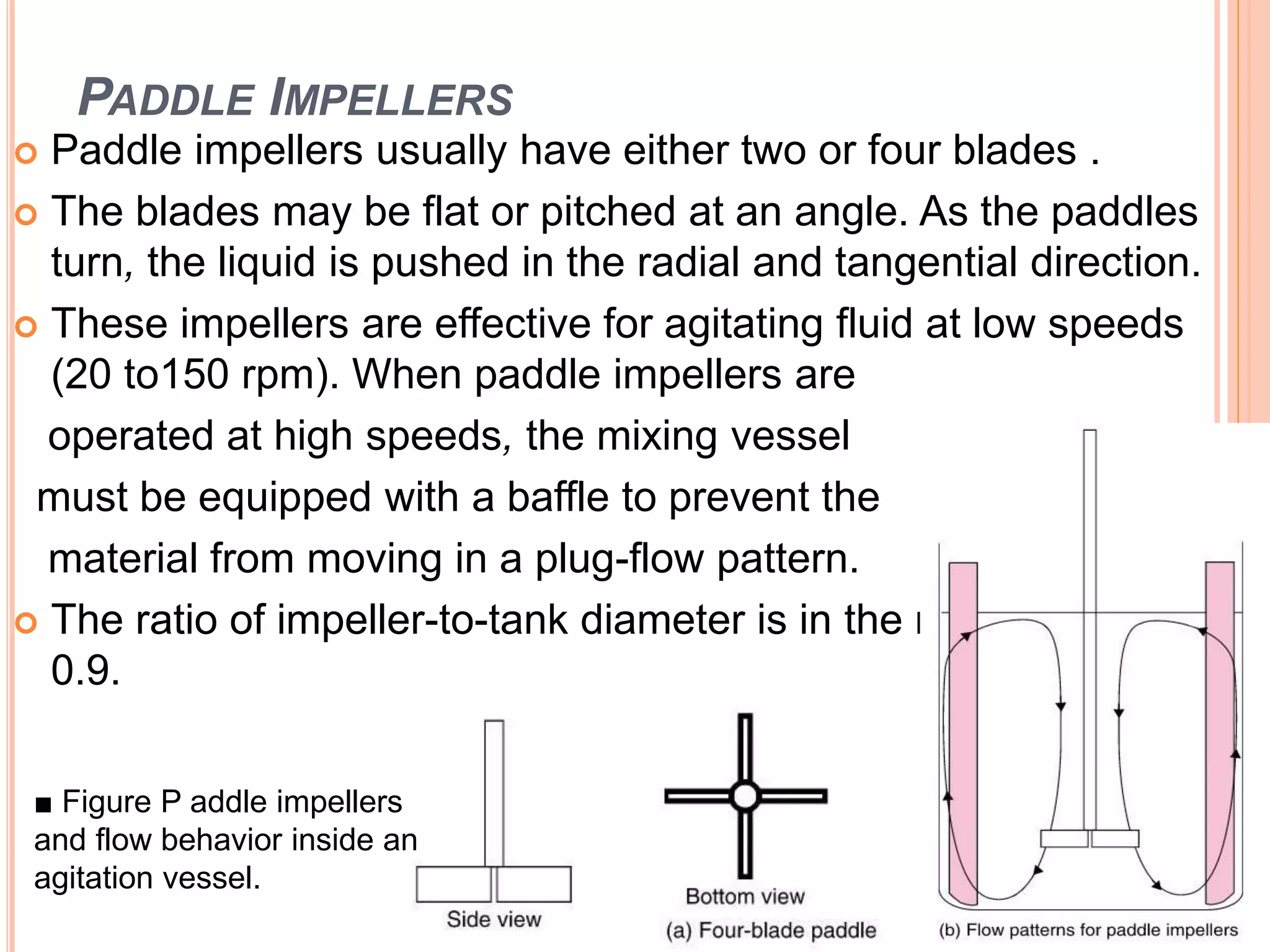 PADDLE IMPELLERS
 Paddle impellers usually have either two or four blades .
 The blades may be flat or pitched at an angle. As the paddles
turn, the liquid is pushed in the radial and tangential direction.
 These impellers are effective for agitating fluid at low speeds
(20 to150 rpm). When paddle impellers are
operated at high speeds, the mixing vessel
must be equipped with a baffle to prevent the
material from moving in a plug-flow pattern.
 The ratio of impeller-to-tank diameter is in the range of 0.5 to
0.9.
■ Figure P addle impellers
and flow behavior inside an
agitation vessel.
 