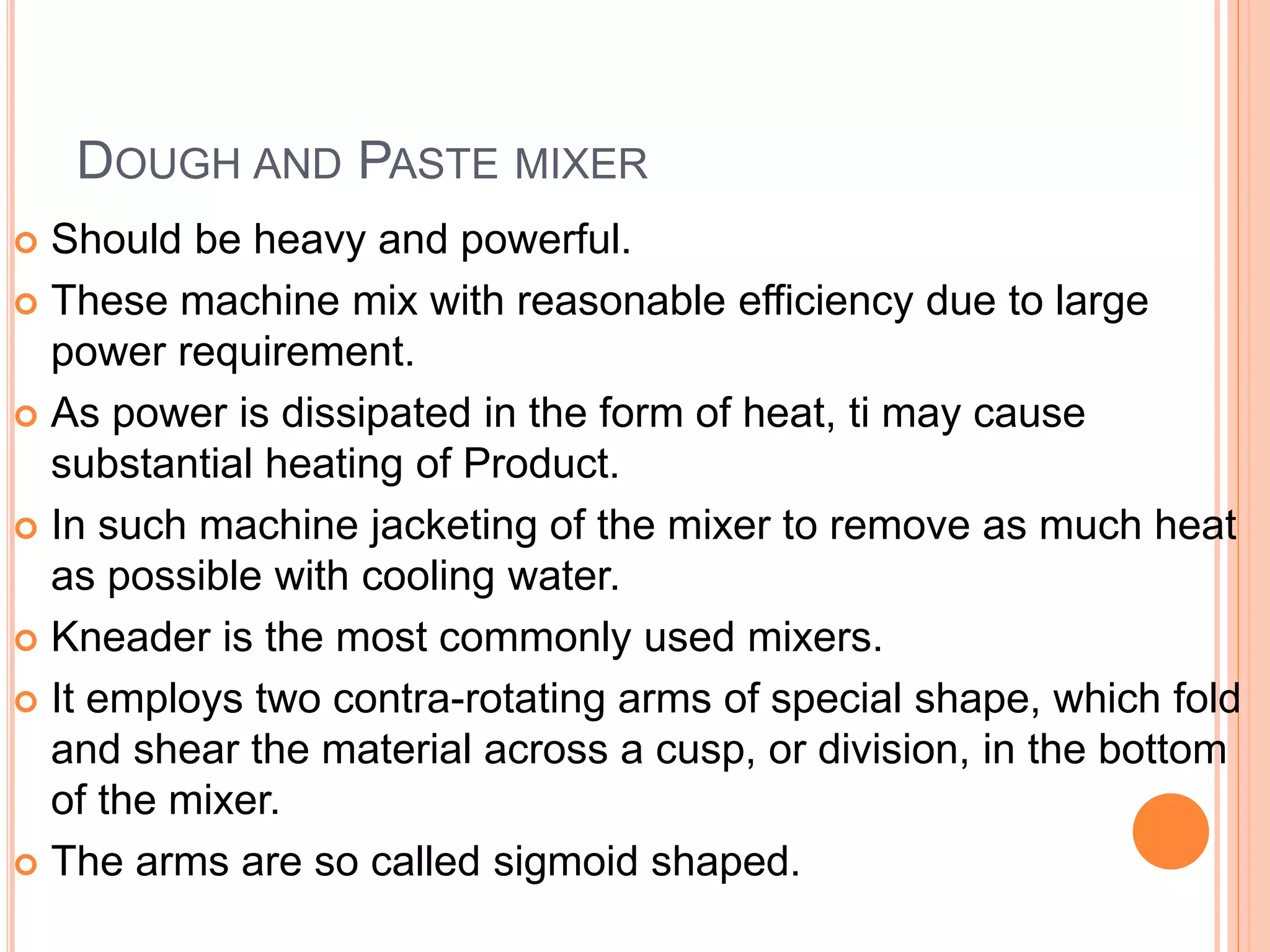 DOUGH AND PASTE MIXER
 Should be heavy and powerful.
 These machine mix with reasonable efficiency due to large
power requirement.
 As power is dissipated in the form of heat, ti may cause
substantial heating of Product.
 In such machine jacketing of the mixer to remove as much heat
as possible with cooling water.
 Kneader is the most commonly used mixers.
 It employs two contra-rotating arms of special shape, which fold
and shear the material across a cusp, or division, in the bottom
of the mixer.
 The arms are so called sigmoid shaped.
 