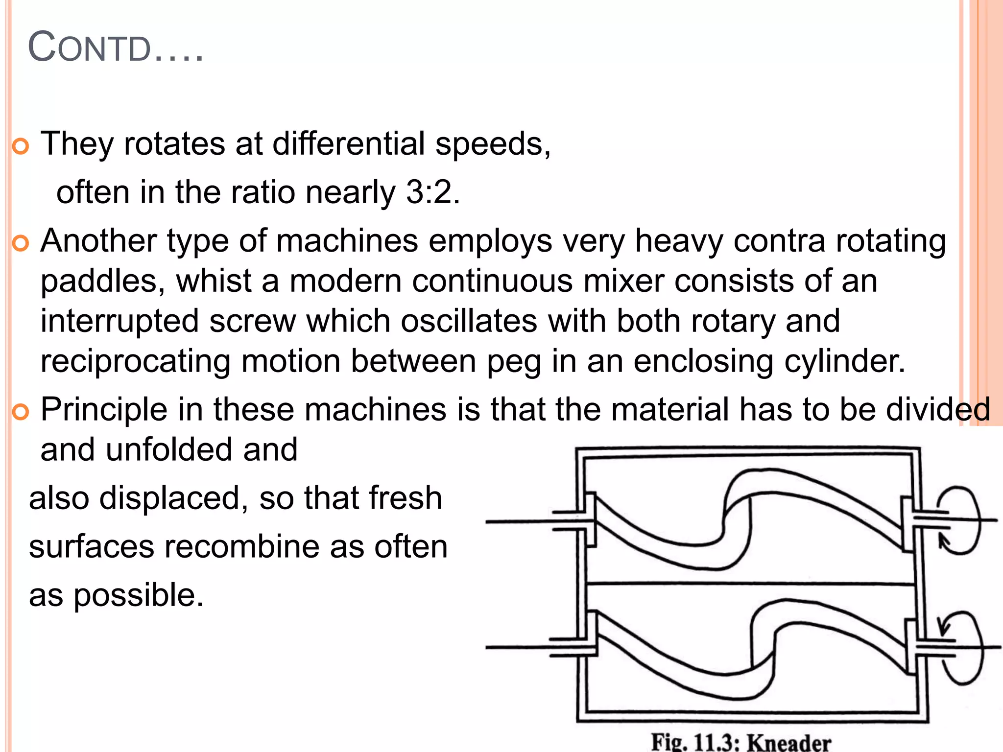CONTD….
 They rotates at differential speeds,
often in the ratio nearly 3:2.
 Another type of machines employs very heavy contra rotating
paddles, whist a modern continuous mixer consists of an
interrupted screw which oscillates with both rotary and
reciprocating motion between peg in an enclosing cylinder.
 Principle in these machines is that the material has to be divided
and unfolded and
also displaced, so that fresh
surfaces recombine as often
as possible.
 