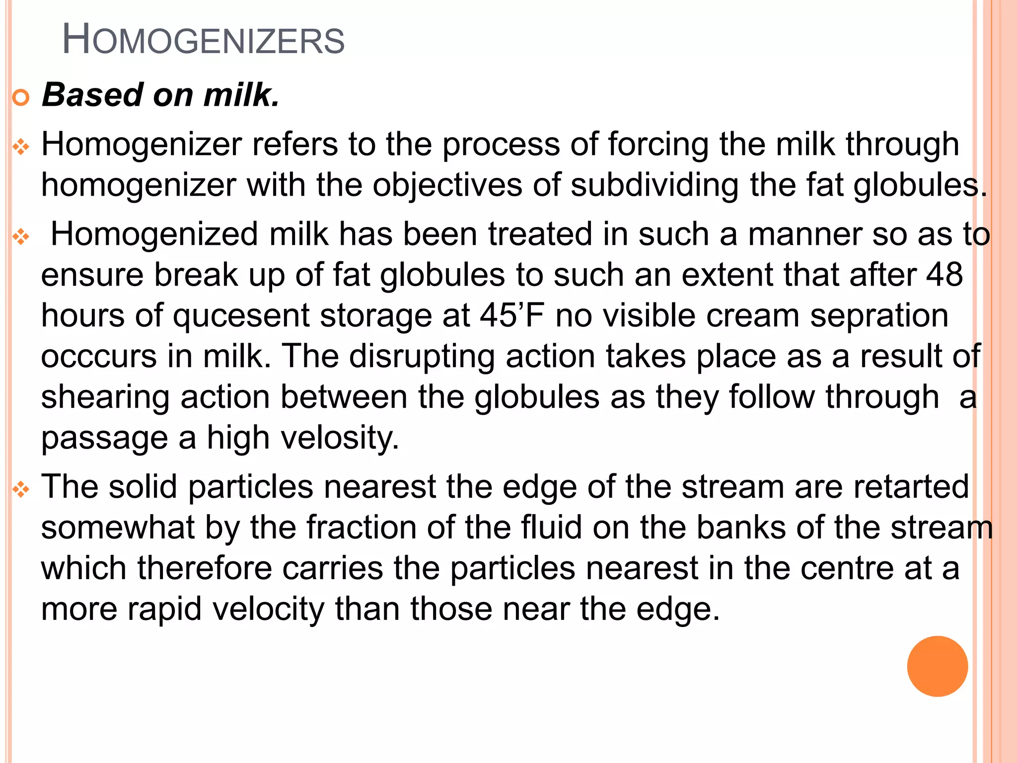HOMOGENIZERS
 Based on milk.
 Homogenizer refers to the process of forcing the milk through
homogenizer with the objectives of subdividing the fat globules.
 Homogenized milk has been treated in such a manner so as to
ensure break up of fat globules to such an extent that after 48
hours of qucesent storage at 45’F no visible cream sepration
occcurs in milk. The disrupting action takes place as a result of
shearing action between the globules as they follow through a
passage a high velosity.
 The solid particles nearest the edge of the stream are retarted
somewhat by the fraction of the fluid on the banks of the stream
which therefore carries the particles nearest in the centre at a
more rapid velocity than those near the edge.
 