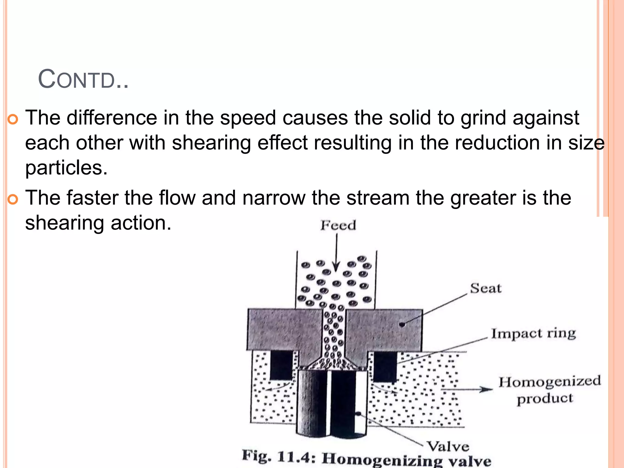 CONTD..
 The difference in the speed causes the solid to grind against
each other with shearing effect resulting in the reduction in size
particles.
 The faster the flow and narrow the stream the greater is the
shearing action.
 