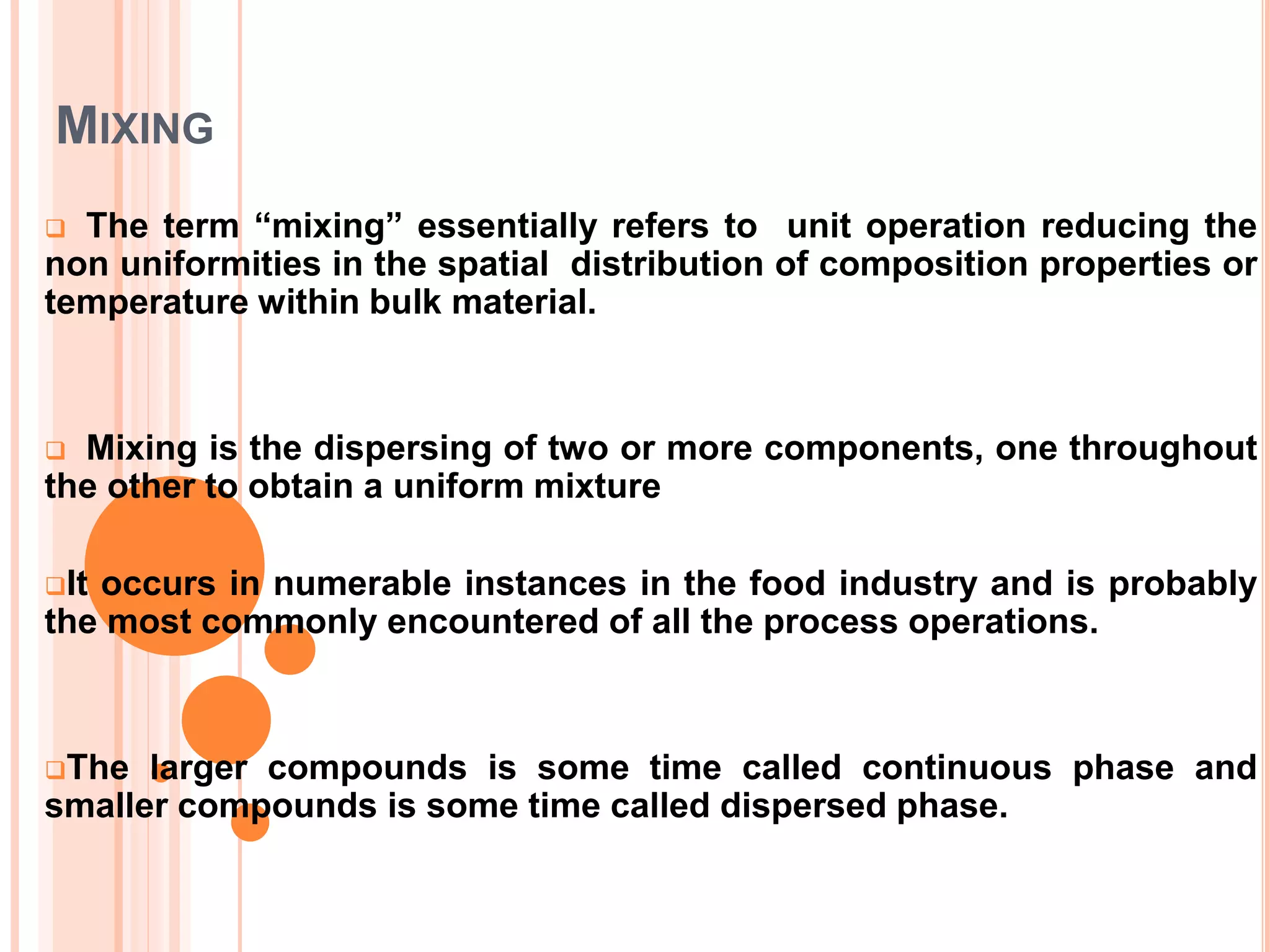 MIXING
 The term “mixing” essentially refers to unit operation reducing the
non uniformities in the spatial distribution of composition properties or
temperature within bulk material.
 Mixing is the dispersing of two or more components, one throughout
the other to obtain a uniform mixture
It occurs in numerable instances in the food industry and is probably
the most commonly encountered of all the process operations.
The larger compounds is some time called continuous phase and
smaller compounds is some time called dispersed phase.
 