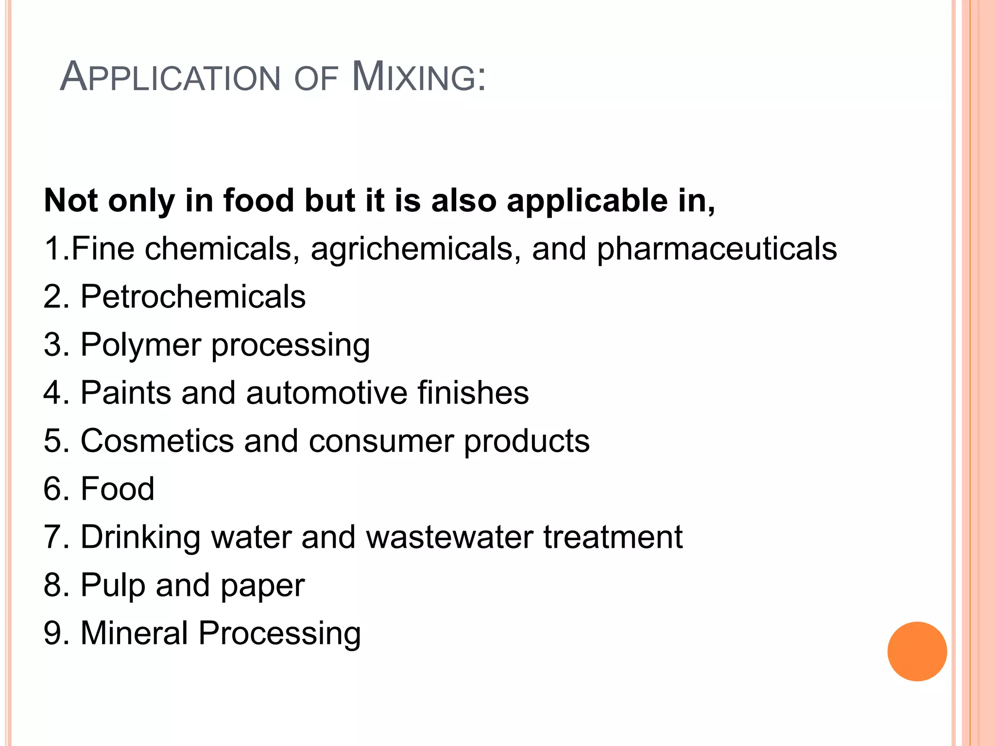 APPLICATION OF MIXING:
Not only in food but it is also applicable in,
1.Fine chemicals, agrichemicals, and pharmaceuticals
2. Petrochemicals
3. Polymer processing
4. Paints and automotive finishes
5. Cosmetics and consumer products
6. Food
7. Drinking water and wastewater treatment
8. Pulp and paper
9. Mineral Processing
 