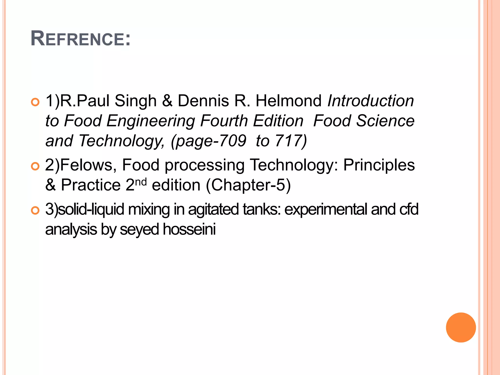 REFRENCE:
 1)R.Paul Singh & Dennis R. Helmond Introduction
to Food Engineering Fourth Edition Food Science
and Technology, (page-709 to 717)
 2)Felows, Food processing Technology: Principles
& Practice 2nd edition (Chapter-5)
 3)solid-liquid mixing in agitated tanks: experimental and cfd
analysis by seyed hosseini
 