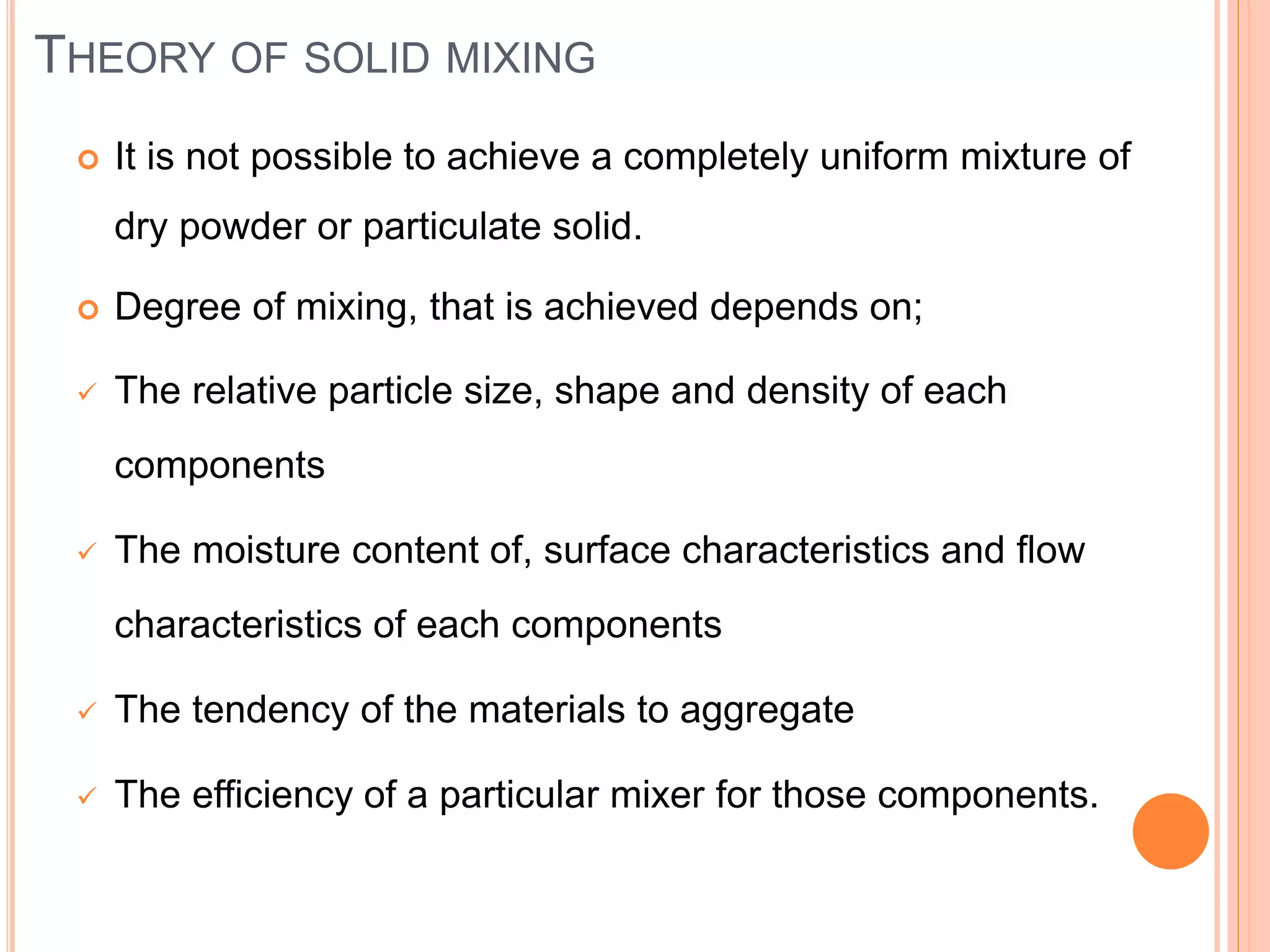 THEORY OF SOLID MIXING
 It is not possible to achieve a completely uniform mixture of
dry powder or particulate solid.
 Degree of mixing, that is achieved depends on;
 The relative particle size, shape and density of each
components
 The moisture content of, surface characteristics and flow
characteristics of each components
 The tendency of the materials to aggregate
 The efficiency of a particular mixer for those components.
 