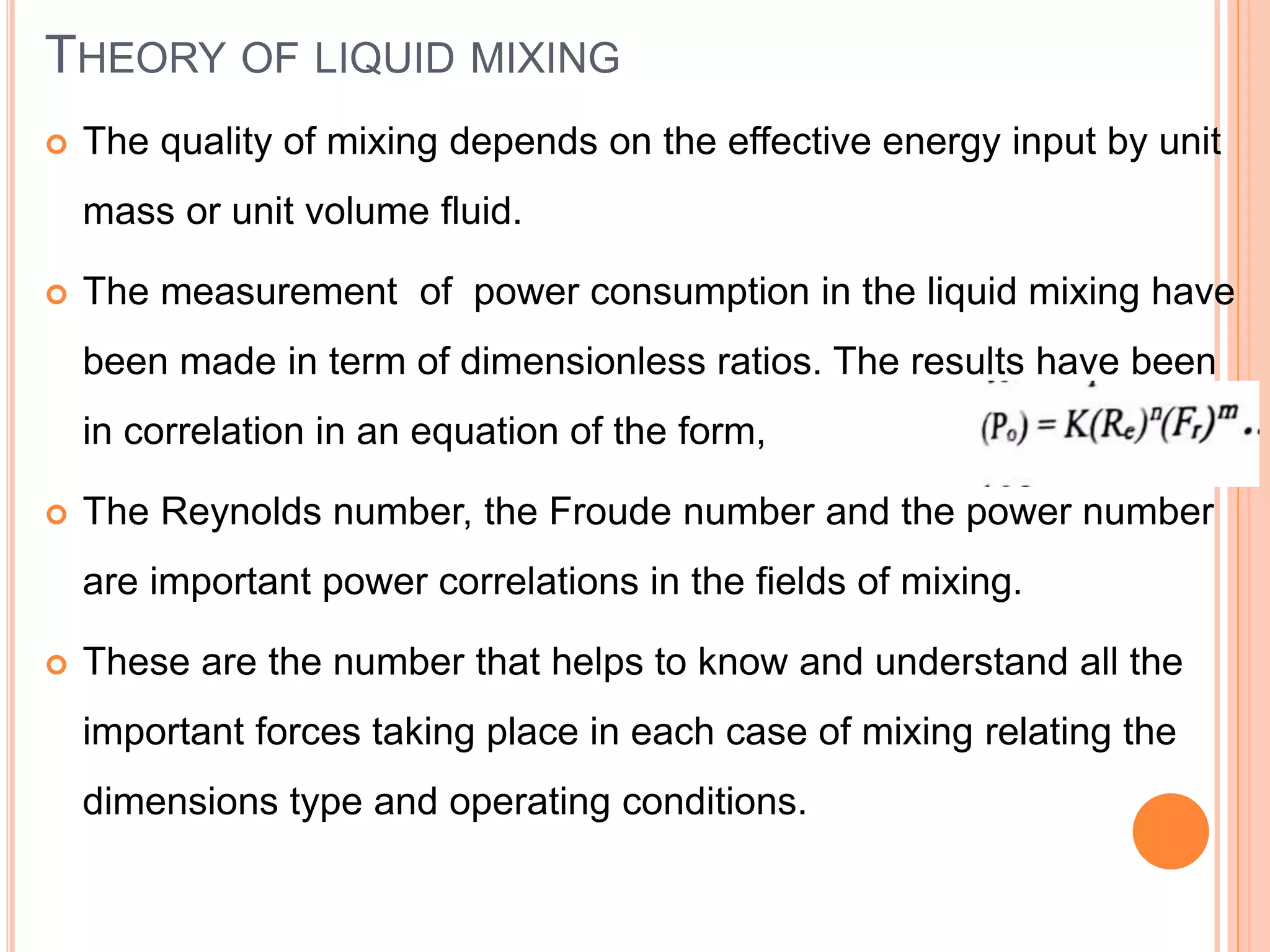 THEORY OF LIQUID MIXING
 The quality of mixing depends on the effective energy input by unit
mass or unit volume fluid.
 The measurement of power consumption in the liquid mixing have
been made in term of dimensionless ratios. The results have been
in correlation in an equation of the form,
 The Reynolds number, the Froude number and the power number
are important power correlations in the fields of mixing.
 These are the number that helps to know and understand all the
important forces taking place in each case of mixing relating the
dimensions type and operating conditions.
 