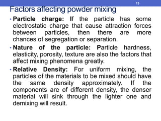 Factors affecting powder mixing
• Particle charge: If the particle has some
electrostatic charge that cause attraction forces
between particles, then there are more
chances of segregation or separation.
• Nature of the particle: Particle hardness,
elasticity, porosity, texture are also the factors that
affect mixing phenomena greatly.
• Relative Density: For uniform mixing, the
particles of the materials to be mixed should have
the same density approximately. If the
components are of different density, the denser
material will sink through the lighter one and
demixing will result.
13
 