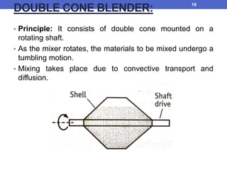 DOUBLE CONE BLENDER:
• Principle: It consists of double cone mounted on a
rotating shaft.
• As the mixer rotates, the materials to be mixed undergo a
tumbling motion.
• Mixing takes place due to convective transport and
diffusion.
19
 