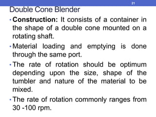 Double Cone Blender
• Construction: It consists of a container in
the shape of a double cone mounted on a
rotating shaft.
• Material loading and emptying is done
through the same port.
• The rate of rotation should be optimum
depending upon the size, shape of the
tumbler and nature of the material to be
mixed.
• The rate of rotation commonly ranges from
30 -100 rpm.
21
 