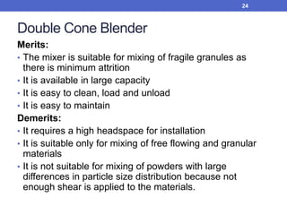 Double Cone Blender
Merits:
• The mixer is suitable for mixing of fragile granules as
there is minimum attrition
• It is available in large capacity
• It is easy to clean, load and unload
• It is easy to maintain
Demerits:
• It requires a high headspace for installation
• It is suitable only for mixing of free flowing and granular
materials
• It is not suitable for mixing of powders with large
differences in particle size distribution because not
enough shear is applied to the materials.
24
 
