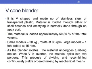 V-cone blender
• It is V shaped and made up of stainless steel or
transparent plastic. Material is loaded through either of
shell hatches and emptying is normally done through an
apex port.
• The material is loaded approximately 50-60 % of the total
volume.
• Small models – 20 kg , rotate at 35 rpm Large models – 1
ton, rotate at 15 rpm.
• As the blender rotates , the material undergoes tumbling
motion. When V is inverted, the material splits into two
portions. This process of dividing and recombining
continuously yields ordered mixing by mechanical means
26
 