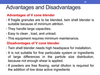 Advantages and Disadvantages
Advantages of V cone blender
• If fragile granules are to be blended, twin shell blender is
suitable because of minimum attrition.
• They handle large capacities.
• Easy to clean , load, and unload.
• This equipment requires minimum maintenance.
Disadvantages of V cone blender
• Twin shell blender needs high headspace for installation.
• It is not suitable for fine particulate system or ingredients
of large differences in the particle size distribution,
because not enough shear is applied.
• If powders are free flowing, serial dilution is required for
the addition of low dose active ingredients
27
 