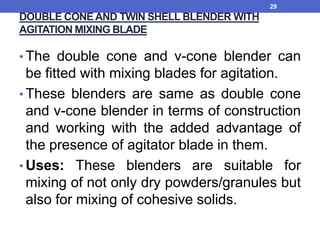 DOUBLE CONE AND TWIN SHELL BLENDER WITH
AGITATION MIXING BLADE
• The double cone and v-cone blender can
be fitted with mixing blades for agitation.
• These blenders are same as double cone
and v-cone blender in terms of construction
and working with the added advantage of
the presence of agitator blade in them.
• Uses: These blenders are suitable for
mixing of not only dry powders/granules but
also for mixing of cohesive solids.
29
 