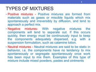 TYPES OF MIXTURES
• Positive mixtures - Positive mixtures are formed from
materials such as gases or miscible liquids which mix
spontaneously and irreversibly by diffusion, and tend to
approach a perfect mix.
• Negative mixtures- With negative mixtures the
components will tend to separate out. If this occurs
quickly, then energy must be continuously input to keep
the components adequately dispersed, e.g. with a
suspension formulation, such as calamine lotion.
• Neutral mixtures - Neutral mixtures are said to be static in
behavior, i.e. the components have no tendency to mix
spontaneously or segregate spontaneously once work
has been input to mix them. Examples of this type of
mixture include mixed powders, pastes and ointments
3
 