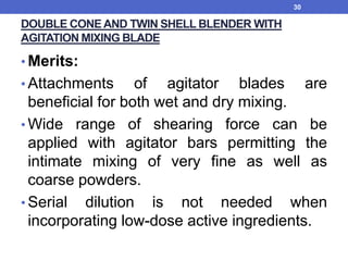 DOUBLE CONE AND TWIN SHELL BLENDER WITH
AGITATION MIXING BLADE
• Merits:
• Attachments of agitator blades are
beneficial for both wet and dry mixing.
• Wide range of shearing force can be
applied with agitator bars permitting the
intimate mixing of very fine as well as
coarse powders.
• Serial dilution is not needed when
incorporating low-dose active ingredients.
30
 