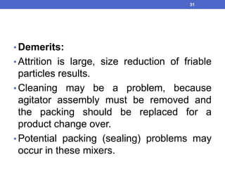 • Demerits:
• Attrition is large, size reduction of friable
particles results.
• Cleaning may be a problem, because
agitator assembly must be removed and
the packing should be replaced for a
product change over.
• Potential packing (sealing) problems may
occur in these mixers.
31
 