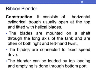 Ribbon Blender
Construction: It consists of horizontal
cylindrical trough usually open at the top
and fitted with helical blades.
• The blades are mounted on a shaft
through the long axis of the tank and are
often of both right and left-hand twist.
• The blades are connected to fixed speed
drive.
• The blender can be loaded by top loading
and emptying is done through bottom port.
35
 