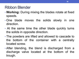 Ribbon Blender
• Working: During mixing the blades rotate at fixed
speeds.
• One blade moves the solids slowly in one
direction.
• At the same time the other blade quickly turns
the solids in opposite direction.
• The powders are lifted and allowed to cascade to
the bottom of the container with a centrally
located screw.
• After blending, the blend is discharged from a
discharge valve located at the bottom of the
trough.
36
 