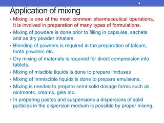 Application of mixing
• Mixing is one of the most common pharmaceutical operations.
It is involved in preparation of many types of formulations.
• Mixing of powders is done prior to filling in capsules, sachets
and as dry powder inhalers.
• Blending of powders is required in the preparation of talcum,
tooth powders etc.
• Dry mixing of materials is required for direct compression into
tablets.
• Mixing of miscible liquids is done to prepare linctuses
• Mixing of immiscible liquids is done to prepare emulsions.
• Mixing is needed to prepare semi-solid dosage forms such as
ointments, creams, gels etc.
• In preparing pastes and suspensions a dispersions of solid
particles in the dispersion medium is possible by proper mixing.
4
 