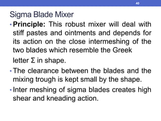 Sigma Blade Mixer
• Principle: This robust mixer will deal with
stiff pastes and ointments and depends for
its action on the close intermeshing of the
two blades which resemble the Greek
letter Ʃ in shape.
• The clearance between the blades and the
mixing trough is kept small by the shape.
• Inter meshing of sigma blades creates high
shear and kneading action.
40
 