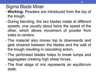 Sigma Blade Mixer
• Working: Powders are introduced from the top of
the trough.
• During blending, the two blades rotate at different
speeds, one usually about twice the speed of the
other, which allows movement of powder from
sides to centers.
• The material also moves top to downwards and
gets sheared between the blades and the wall of
the trough resulting in cascading action.
• The perforated blades helps to break lumps and
aggregates creating high shear forces.
• The final stage of mix represents an equilibrium
state.
42
 