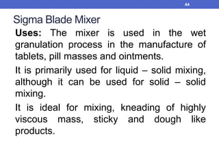 Sigma Blade Mixer
Uses: The mixer is used in the wet
granulation process in the manufacture of
tablets, pill masses and ointments.
It is primarily used for liquid – solid mixing,
although it can be used for solid – solid
mixing.
It is ideal for mixing, kneading of highly
viscous mass, sticky and dough like
products.
44
 