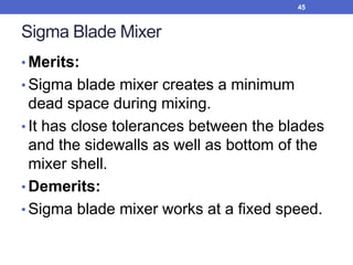 Sigma Blade Mixer
• Merits:
• Sigma blade mixer creates a minimum
dead space during mixing.
• It has close tolerances between the blades
and the sidewalls as well as bottom of the
mixer shell.
• Demerits:
• Sigma blade mixer works at a fixed speed.
45
 