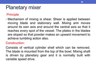 Planetary mixer
Principle
• Mechanism of mixing is shear. Shear is applied between
moving blade and stationary wall. Mixing arm moves
around its own axis and around the central axis so that it
reaches every spot of the vessel. The plates in the blades
are sloped so that powder makes an upward movement to
achieve tumbling action also.
Construction:
Consists of vertical cylinder shell which can be removed.
The blade is mounted from the top of the bowl. Mixing shaft
is driven by planetary gear and it is normally built with
variable speed drive.
46
 