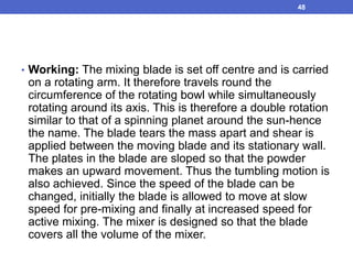 • Working: The mixing blade is set off centre and is carried
on a rotating arm. It therefore travels round the
circumference of the rotating bowl while simultaneously
rotating around its axis. This is therefore a double rotation
similar to that of a spinning planet around the sun-hence
the name. The blade tears the mass apart and shear is
applied between the moving blade and its stationary wall.
The plates in the blade are sloped so that the powder
makes an upward movement. Thus the tumbling motion is
also achieved. Since the speed of the blade can be
changed, initially the blade is allowed to move at slow
speed for pre-mixing and finally at increased speed for
active mixing. The mixer is designed so that the blade
covers all the volume of the mixer.
48
 