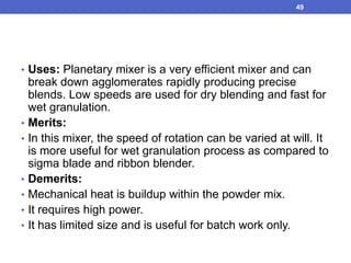• Uses: Planetary mixer is a very efficient mixer and can
break down agglomerates rapidly producing precise
blends. Low speeds are used for dry blending and fast for
wet granulation.
• Merits:
• In this mixer, the speed of rotation can be varied at will. It
is more useful for wet granulation process as compared to
sigma blade and ribbon blender.
• Demerits:
• Mechanical heat is buildup within the powder mix.
• It requires high power.
• It has limited size and is useful for batch work only.
49
 