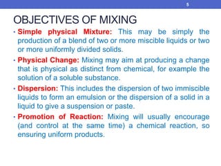 OBJECTIVES OF MIXING
• Simple physical Mixture: This may be simply the
production of a blend of two or more miscible liquids or two
or more uniformly divided solids.
• Physical Change: Mixing may aim at producing a change
that is physical as distinct from chemical, for example the
solution of a soluble substance.
• Dispersion: This includes the dispersion of two immiscible
liquids to form an emulsion or the dispersion of a solid in a
liquid to give a suspension or paste.
• Promotion of Reaction: Mixing will usually encourage
(and control at the same time) a chemical reaction, so
ensuring uniform products.
5
 