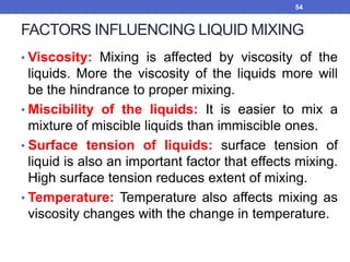FACTORS INFLUENCING LIQUID MIXING
• Viscosity: Mixing is affected by viscosity of the
liquids. More the viscosity of the liquids more will
be the hindrance to proper mixing.
• Miscibility of the liquids: It is easier to mix a
mixture of miscible liquids than immiscible ones.
• Surface tension of liquids: surface tension of
liquid is also an important factor that effects mixing.
High surface tension reduces extent of mixing.
• Temperature: Temperature also affects mixing as
viscosity changes with the change in temperature.
54
 