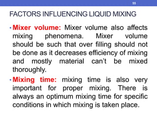 FACTORS INFLUENCING LIQUID MIXING
• Mixer volume: Mixer volume also affects
mixing phenomena. Mixer volume
should be such that over filling should not
be done as it decreases efficiency of mixing
and mostly material can’t be mixed
thoroughly.
• Mixing time: mixing time is also very
important for proper mixing. There is
always an optimum mixing time for specific
conditions in which mixing is taken place.
55
 