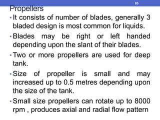 Propellers
• It consists of number of blades, generally 3
bladed design is most common for liquids.
• Blades may be right or left handed
depending upon the slant of their blades.
• Two or more propellers are used for deep
tank.
• Size of propeller is small and may
increased up to 0.5 metres depending upon
the size of the tank.
• Small size propellers can rotate up to 8000
rpm , produces axial and radial flow pattern
65
 