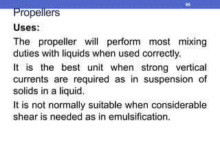 Propellers
Uses:
The propeller will perform most mixing
duties with liquids when used correctly.
It is the best unit when strong vertical
currents are required as in suspension of
solids in a liquid.
It is not normally suitable when considerable
shear is needed as in emulsification.
66
 