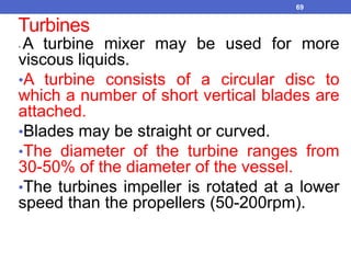 Turbines
• A turbine mixer may be used for more
viscous liquids.
•A turbine consists of a circular disc to
which a number of short vertical blades are
attached.
•Blades may be straight or curved.
•The diameter of the turbine ranges from
30-50% of the diameter of the vessel.
•The turbines impeller is rotated at a lower
speed than the propellers (50-200rpm).
69
 