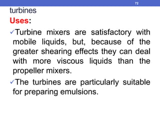 turbines
Uses:
Turbine mixers are satisfactory with
mobile liquids, but, because of the
greater shearing effects they can deal
with more viscous liquids than the
propeller mixers.
The turbines are particularly suitable
for preparing emulsions.
72
 